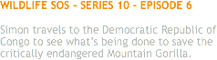WILDLIFE SOS - SERIES 10 - EPISODE 6 Simon travels to the Democratic Republic of Congo to see what’s being done to save the critically endangered Mountain Gorilla. 